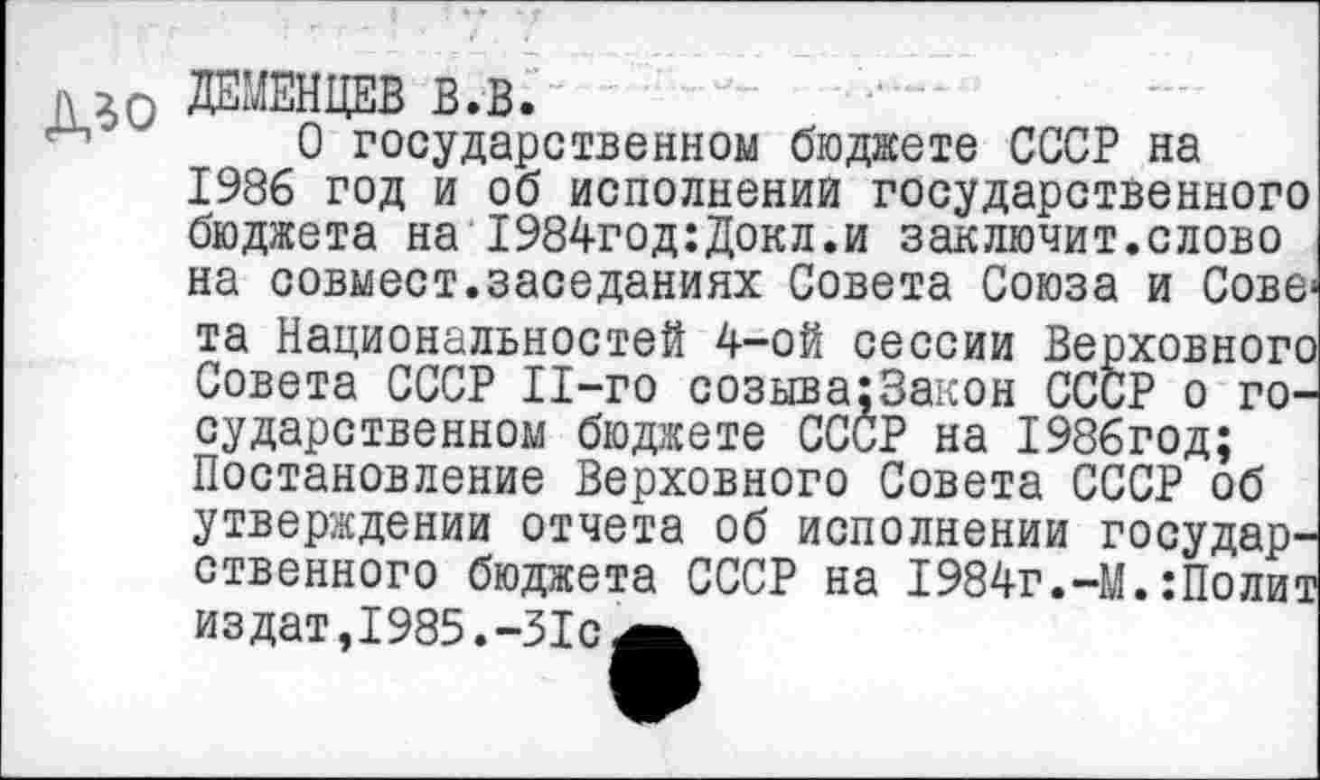 ﻿да О ДЕМЕНЦЕВ в.в.
0 государственном бюджете СССР на 1986 год и об исполнений государственного бюджета на 1984год:Докл.и заключит.слово на совмест.заседаниях Совета Союза и Сове« та Национальностей 4-ой сессии Верховного Совета СССР 11-го созыва;3акон СССР о государственном бюджете СССР на 1986год; Постановление Верховного Совета СССР об утверждении отчета об исполнении государственного бюджета СССР на 1984г.-М.:Полит издат,1985.-31с^